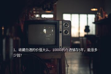 1、收藏白酒的價(jià)值大么，10000的白酒儲(chǔ)存5年，能漲多少錢(qián)？