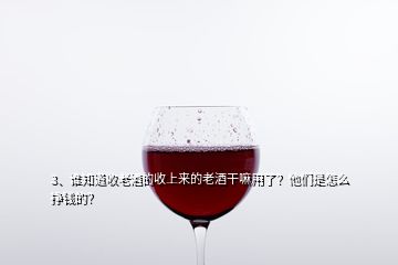 3、誰知道收老酒的收上來的老酒干嘛用了？他們是怎么掙錢的？