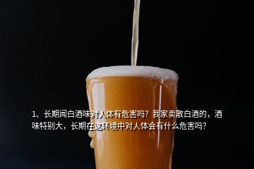 1、長期聞白酒味對人體有危害嗎？我家賣散白酒的，酒味特別大，長期在這環(huán)境中對人體會有什么危害嗎？