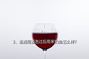 3、蚯蚓用酒泡過后用來釣魚怎么樣？