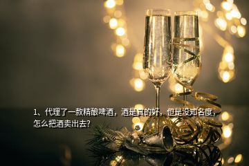 1、代理了一款精釀啤酒，酒是真的好，但是沒知名度，怎么把酒賣出去？