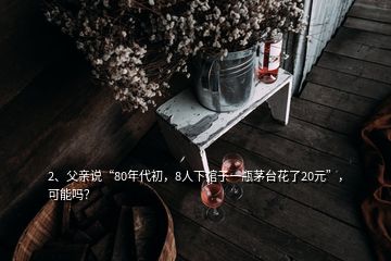 2、父親說“80年代初，8人下館子一瓶茅臺花了20元”，可能嗎？