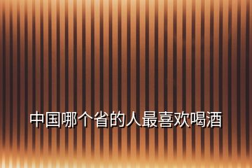 中國(guó)哪個(gè)省的人最喜歡喝酒