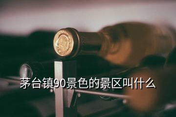 茅臺鎮(zhèn)90景色的景區(qū)叫什么