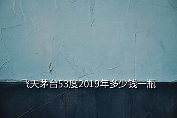 飛天茅臺53度2019年多少錢一瓶