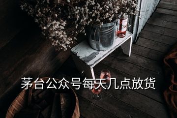 茅臺公眾號每天幾點(diǎn)放貨