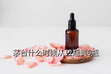 茅臺什么時候從12瓶到6瓶