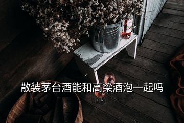 散裝茅臺(tái)酒能和高梁酒泡一起嗎