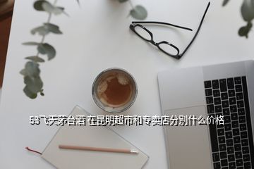 53飛天茅臺(tái)酒 在昆明超市和專賣店分別什么價(jià)格