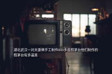 湖北武漢一對(duì)夫妻倆手工制作800多瓶假茅臺(tái)他們制作的假茅臺(tái)有多逼真