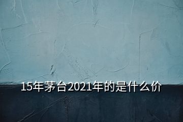 15年茅臺(tái)2021年的是什么價(jià)