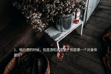 2、喝白酒的時(shí)候，低度酒和高度酒，到底哪一個(gè)對(duì)身體最好？