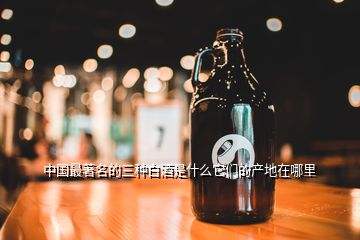 中國(guó)最著名的三種白酒是什么它們的產(chǎn)地在哪里