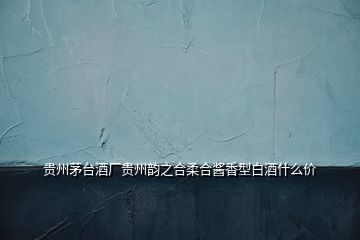 貴州茅臺酒廠貴州韻之合柔合醬香型白酒什么價