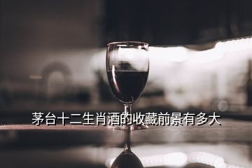 茅臺十二生肖酒的收藏前景有多大