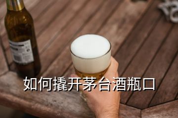 如何撬開茅臺(tái)酒瓶口