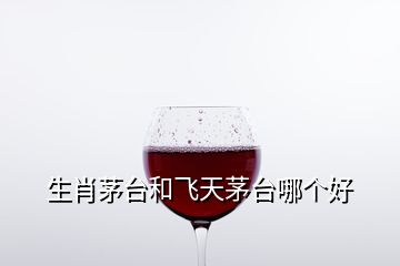 生肖茅臺和飛天茅臺哪個好