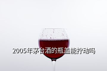 2005年茅臺酒的瓶蓋能擰動嗎