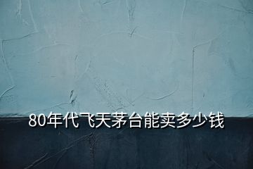 80年代飛天茅臺能賣多少錢