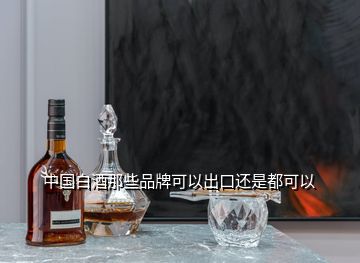 中國白酒那些品牌可以出口還是都可以