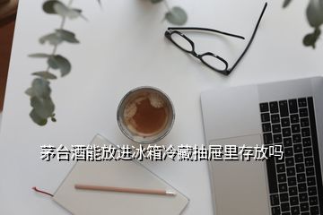 茅臺酒能放進(jìn)冰箱冷藏抽屜里存放嗎