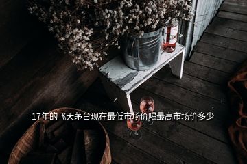 17年的飛天茅臺(tái)現(xiàn)在最低市場價(jià)喝最高市場價(jià)多少