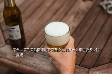 茅臺53度飛天后面瓶貼下面有個2013是什么意思要多少錢一瓶呢