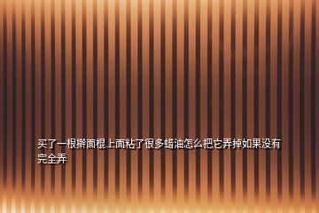 買了一根搟面棍上面粘了很多蠟油怎么把它弄掉如果沒有完全弄