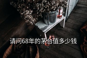 請(qǐng)問(wèn)68年的茅臺(tái)值多少錢