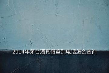 2014年茅臺酒真假鑒別電話怎么查詢