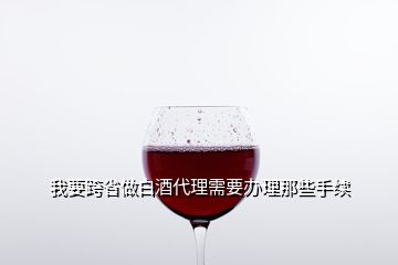 我要跨省做白酒代理需要辦理那些手續(xù)