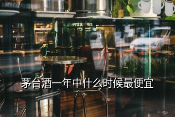 茅臺酒一年中什么時候最便宜