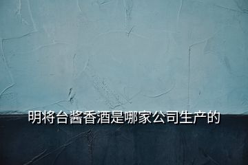 明將臺(tái)醬香酒是哪家公司生產(chǎn)的