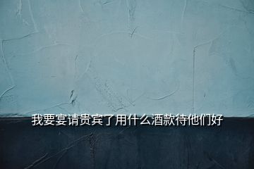 我要宴請貴賓了用什么酒款待他們好