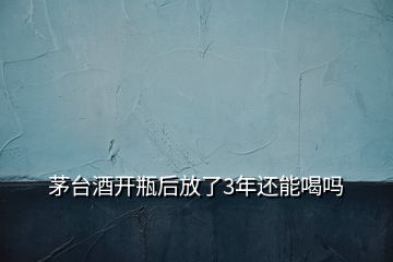 茅臺酒開瓶后放了3年還能喝嗎