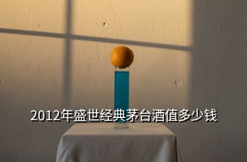 2012年盛世經(jīng)典茅臺(tái)酒值多少錢(qián)