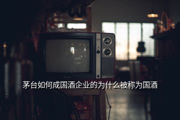 茅臺(tái)如何成國酒企業(yè)的為什么被稱為國酒