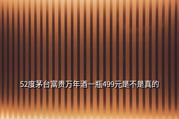 52度茅臺富貴萬年酒一瓶499元是不是真的