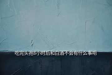 吃完頭孢8小時(shí)后和白酒不會(huì)有什么事吧