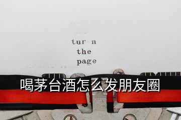 喝茅臺(tái)酒怎么發(fā)朋友圈