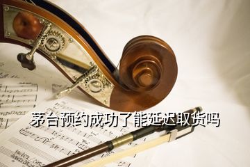 茅臺預約成功了能延遲取貨嗎