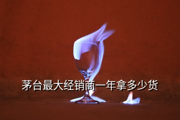 茅臺(tái)最大經(jīng)銷商一年拿多少貨