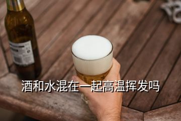 酒和水混在一起高溫?fù)]發(fā)嗎