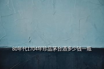 80年代1704年珍品茅臺酒多少錢一瓶