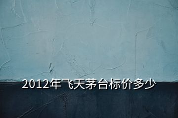 2012年飛天茅臺標價多少