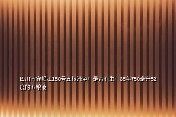 四川宜賓岷江150號(hào)五糧液酒廠(chǎng)是否有生產(chǎn)85年750毫升52度的五糧液