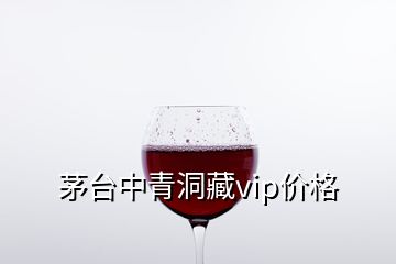 茅臺中青洞藏vip價格