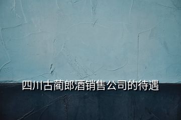 四川古藺郎酒銷售公司的待遇