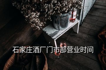 石家莊酒廠門市部營(yíng)業(yè)時(shí)間