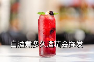 白酒煮多久酒精會揮發(fā)